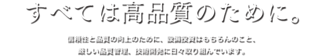 すべては高品質のために。信頼性と品質の向上のために、設備投資はもちろんのこと、厳しい品質管理、技術開発に日々取り組んでいます。